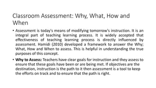 Classroom Assessment: Why, What, How and
When
• Assessment is today's means of modifying tomorrow's instruction. It is an
integral part of teaching learning process. It is widely accepted that
effectiveness of teaching learning process is directly influenced by
assessment. Hamidi (2010) developed a framework to answer the Why;
What, How and When to assess. This is helpful in understanding the true
purposes of this concept.
• Why to Assess: Teachers have clear goals for instruction and they assess to
ensure that these goals have been or are being met. If objectives are the
destination, instruction is the path to it then assessment is a tool to keep
the efforts on track and to ensure that the path is right.
 