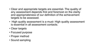 • Clear and appropriate targets are essential- The quality of
any assessment depends first and foremost on the clarity
and appropriateness of our definition of the achievement
targets to be assessed.
• High quality assessment is a must- High quality assessment
is essential in all assessment contacts.
• Clear targets
• Focused purpose
• Proper method
• Sound sampling
 