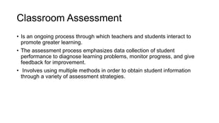 Classroom Assessment
• Is an ongoing process through which teachers and students interact to
promote greater learning.
• The assessment process emphasizes data collection of student
performance to diagnose learning problems, monitor progress, and give
feedback for improvement.
• Involves using multiple methods in order to obtain student information
through a variety of assessment strategies.
 