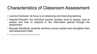 Characteristics of Classroom Assessment
• Learner-Centered- its focus is on observing and improving learning
• Teacher-Directed- the individual teacher decides what to assess, how to
assess and how to respond to the information gained through the
assessment
• Mutually Beneficial- students reinforce course content and strengthen their
self-assessment skills
• --------------------------------------
 