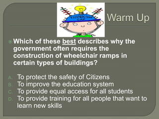  Which     of these best describes why the
     government often requires the
     construction of wheelchair ramps in
     certain types of buildings?

A.    To protect the safety of Citizens
B.    To improve the education system
C.    To provide equal access for all students
D.    To provide training for all people that want to
      learn new skills
 