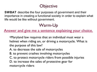 Objective
SWBAT describe the four purposes of government and their
importance in creating a functional society in order to explain what
life would be like without government.
•Maryland law requires that an individual must wear a
helmet when riding on, or driving a motorcycle. What is
the purpose of this law?
A. to decrease the sale of motorcycles
B. to prevent crashes involving motorcycles
C. to protect motorcycle riders from possible injuries
D. to increase the sales of protective gear for
motorcycle riders
Warm-Up
Answer and give me a sentence explaining your choice.
 