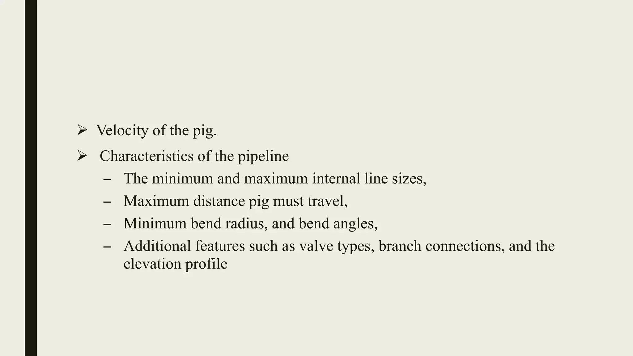  Velocity of the pig.
 Characteristics of the pipeline
– The minimum and maximum internal line sizes,
– Maximum distance pig must travel,
– Minimum bend radius, and bend angles,
– Additional features such as valve types, branch connections, and the
elevation profile
 