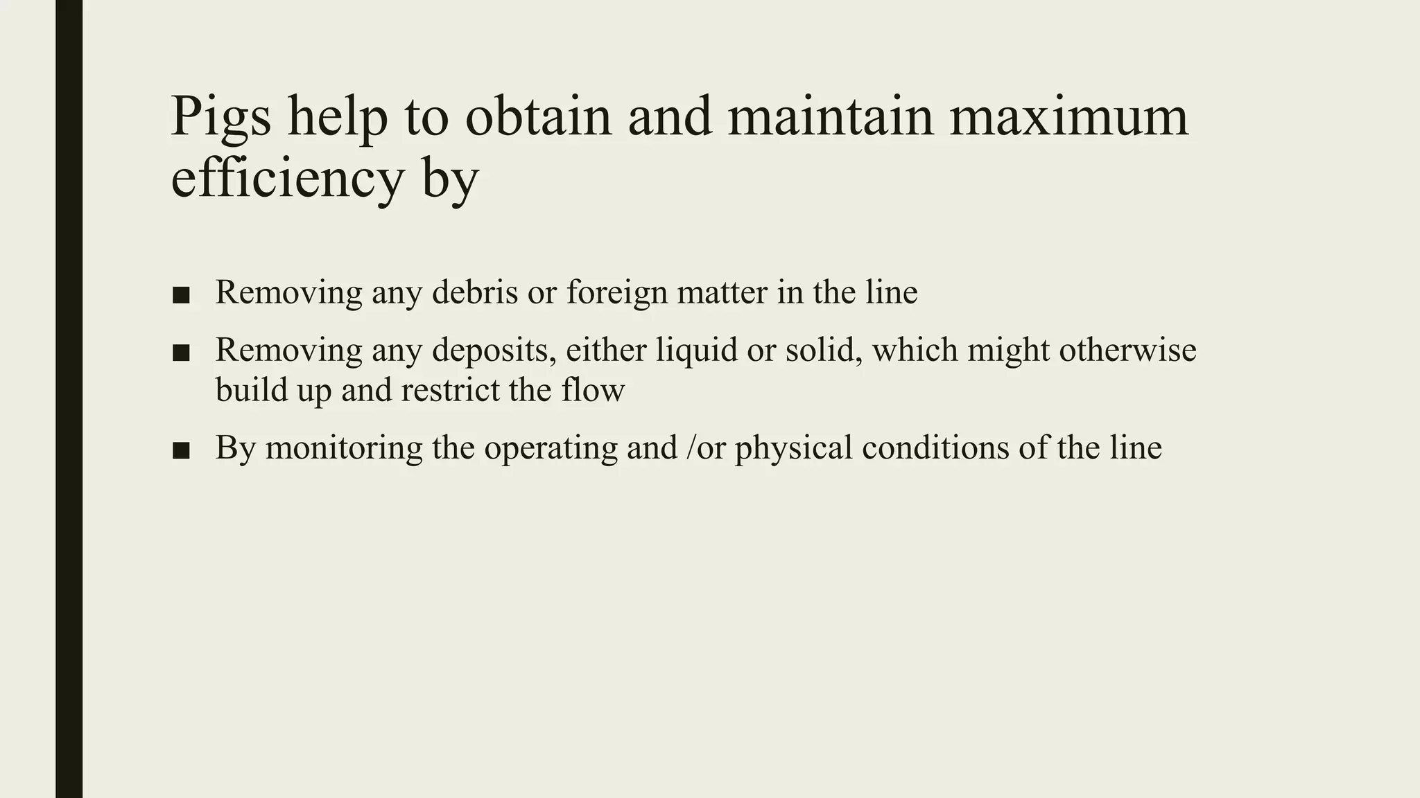Pigs help to obtain and maintain maximum
efficiency by
■ Removing any debris or foreign matter in the line
■ Removing any deposits, either liquid or solid, which might otherwise
build up and restrict the flow
■ By monitoring the operating and /or physical conditions of the line
 
