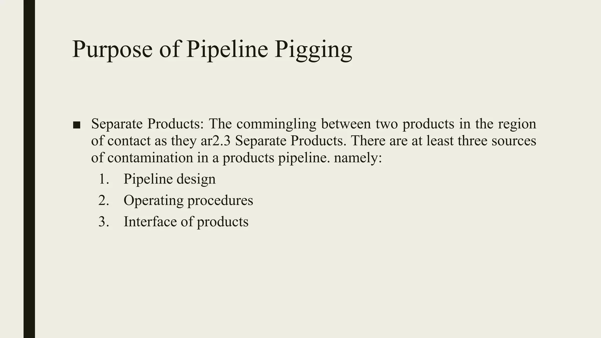 Purpose of Pipeline Pigging
■ Separate Products: The commingling between two products in the region
of contact as they ar2.3 Separate Products. There are at least three sources
of contamination in a products pipeline. namely:
1. Pipeline design
2. Operating procedures
3. Interface of products
 