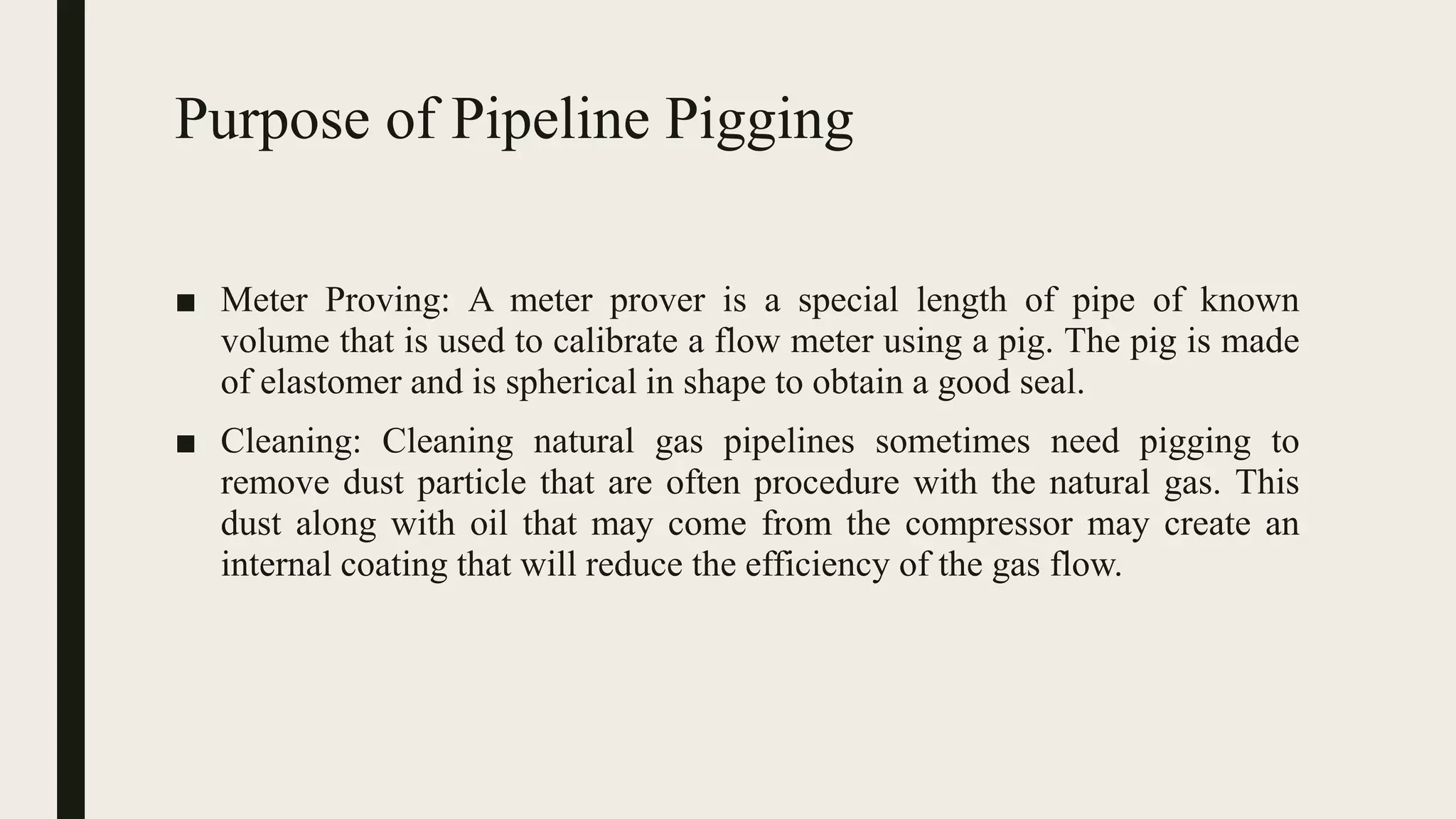Purpose of Pipeline Pigging
■ Meter Proving: A meter prover is a special length of pipe of known
volume that is used to calibrate a flow meter using a pig. The pig is made
of elastomer and is spherical in shape to obtain a good seal.
■ Cleaning: Cleaning natural gas pipelines sometimes need pigging to
remove dust particle that are often procedure with the natural gas. This
dust along with oil that may come from the compressor may create an
internal coating that will reduce the efficiency of the gas flow.
 