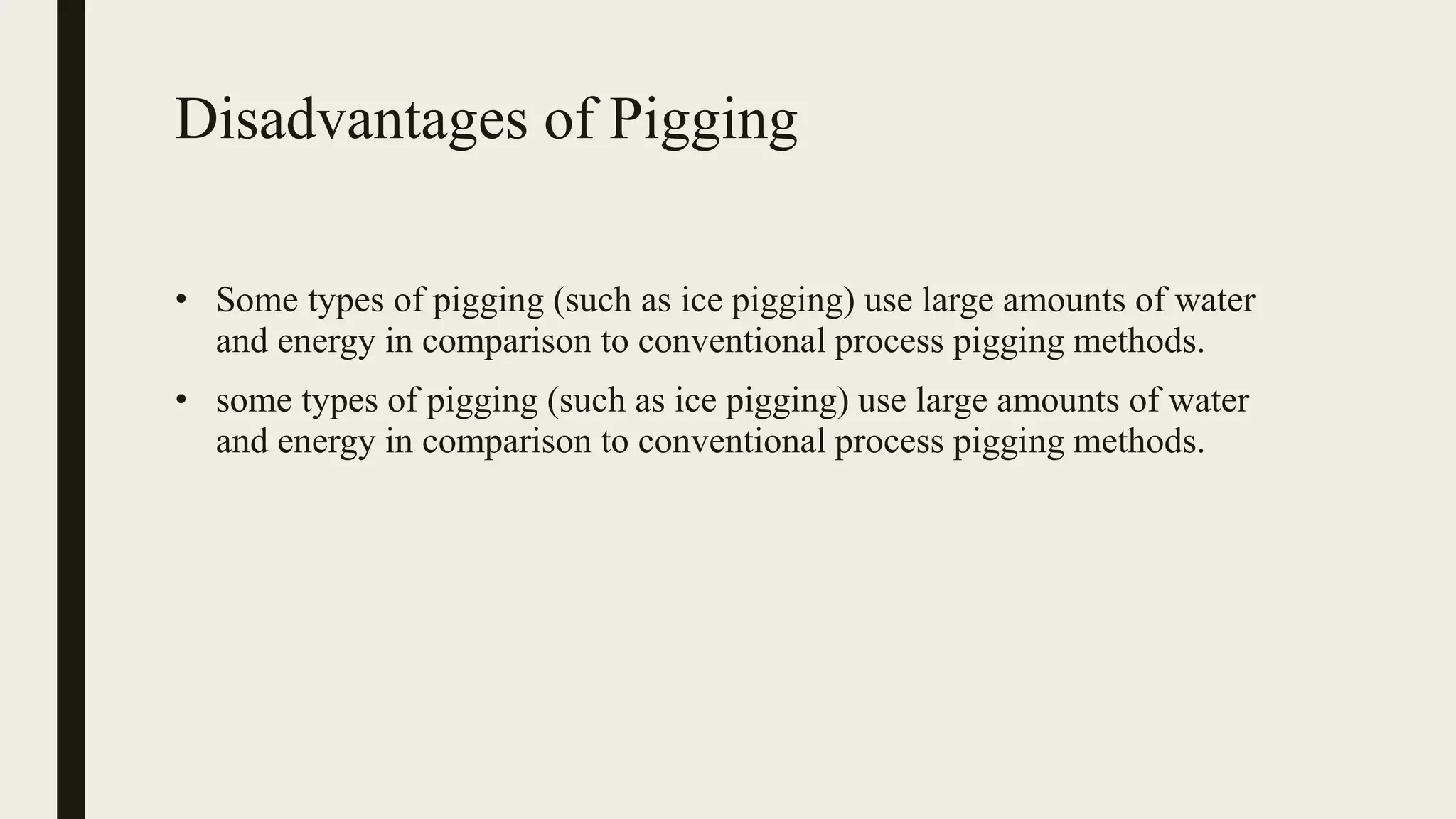 Disadvantages of Pigging
• Some types of pigging (such as ice pigging) use large amounts of water
and energy in comparison to conventional process pigging methods.
• some types of pigging (such as ice pigging) use large amounts of water
and energy in comparison to conventional process pigging methods.
 