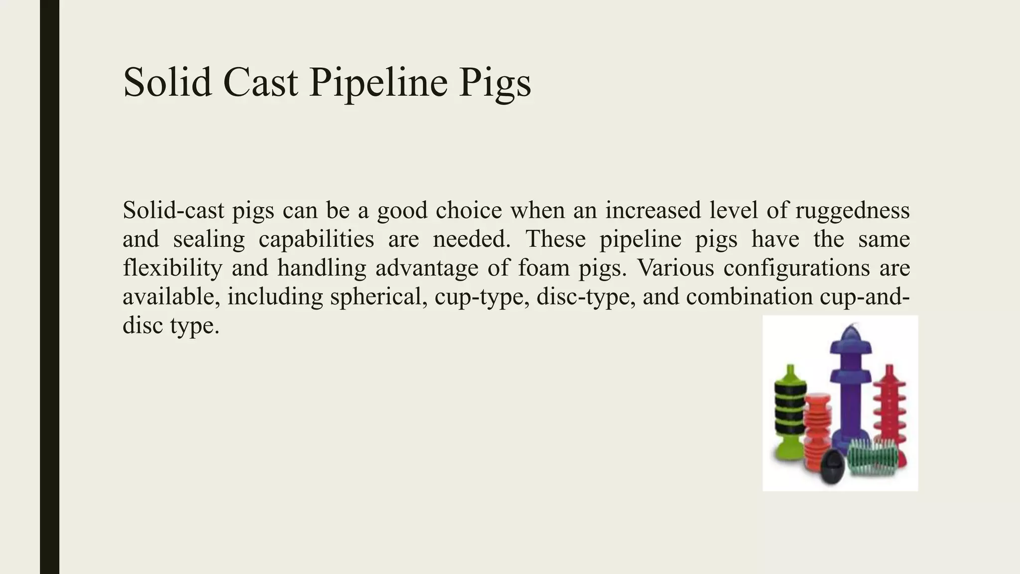 Solid Cast Pipeline Pigs
Solid-cast pigs can be a good choice when an increased level of ruggedness
and sealing capabilities are needed. These pipeline pigs have the same
flexibility and handling advantage of foam pigs. Various configurations are
available, including spherical, cup-type, disc-type, and combination cup-and-
disc type.
 