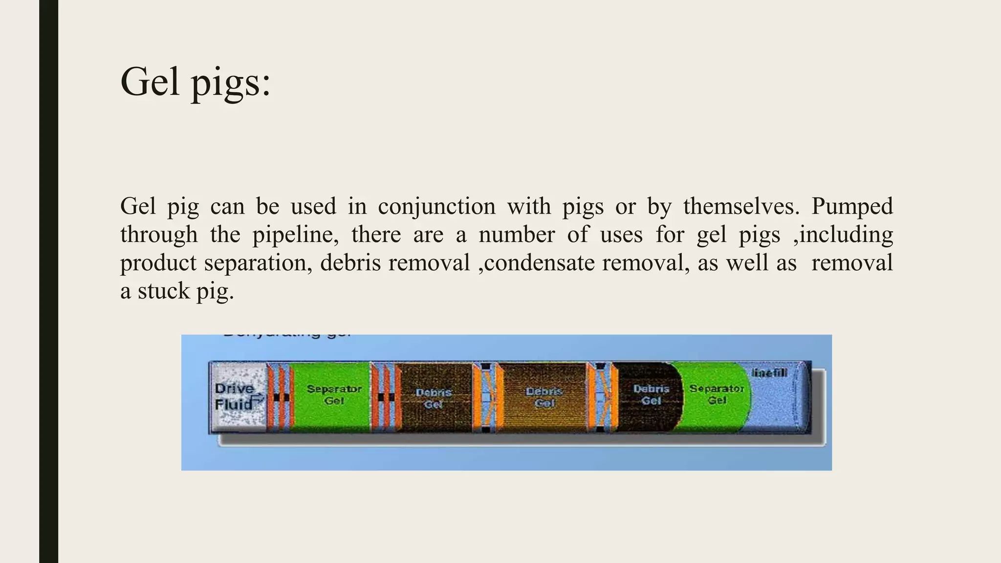 Gel pigs:
Gel pig can be used in conjunction with pigs or by themselves. Pumped
through the pipeline, there are a number of uses for gel pigs ,including
product separation, debris removal ,condensate removal, as well as removal
a stuck pig.
 