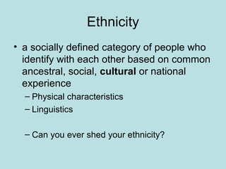 Ethnicity
• a socially defined category of people who
identify with each other based on common
ancestral, social, cultural or national
experience
– Physical characteristics
– Linguistics
– Can you ever shed your ethnicity?
 