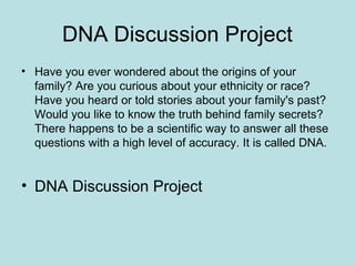 DNA Discussion Project
• Have you ever wondered about the origins of your
family? Are you curious about your ethnicity or race?
Have you heard or told stories about your family's past?
Would you like to know the truth behind family secrets?
There happens to be a scientific way to answer all these
questions with a high level of accuracy. It is called DNA.
• DNA Discussion Project
 