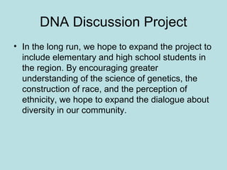 DNA Discussion Project
• In the long run, we hope to expand the project to
include elementary and high school students in
the region. By encouraging greater
understanding of the science of genetics, the
construction of race, and the perception of
ethnicity, we hope to expand the dialogue about
diversity in our community.
 