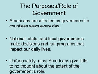 The Purposes/Role of
Government
• Americans are affected by government in
countless ways every day.
• National, state, and local governments
make decisions and run programs that
impact our daily lives.
• Unfortunately, most Americans give little
to no thought about the extent of the
government’s role.
 