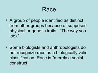 Race
• A group of people identified as distinct
from other groups because of supposed
physical or genetic traits. “The way you
look”
• Some biologists and anthropologists do
not recognize race as a biologically valid
classification. Race is "merely a social
construct.
 