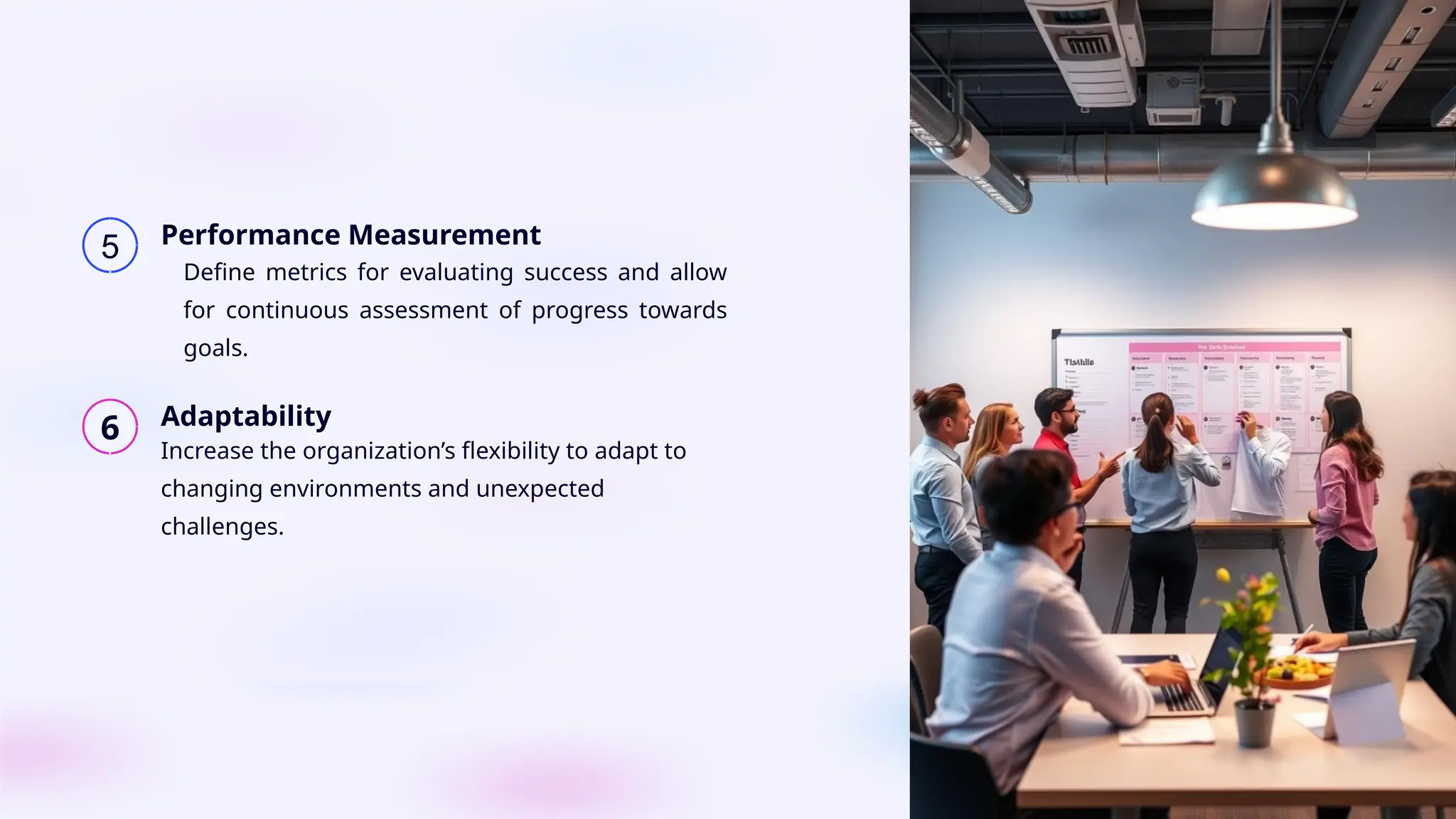 5 Performance Measurement
6 Adaptability
Define metrics for evaluating success and allow
for continuous assessment of progress towards
goals.
Increase the organization’s flexibility to adapt to
changing environments and unexpected
challenges.
 