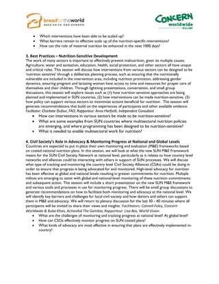  Which interventions have been able to be scaled up?
 What barriers remain to effective scale up of the nutrition-specific interventions?
 How can the role of maternal nutrition be enhanced in the next 1000 days?
3. Best Practices – Nutrition-Sensitive Development
The work of many sectors is important to effectively prevent malnutrition, given its multiple causes.
Agriculture, water and sanitation, education, health, social protection, and other sectors all have unique
and critical roles. This session will discuss how interventions from various sectors can be designed to be
‘nutrition sensitive’ through a deliberate planning process, such as ensuring that the nutritionally
vulnerable are included in the intervention area, including nutrition promotion, addressing gender
dynamics, ensuring pregnant and lactating women have access to time and resources for proper care of
themselves and their children. Through lightning presentations, conversation, and small group
discussions, this session will explore issues such as (1) how nutrition sensitive approaches are being
planned and implemented in SUN countries, (2) how interventions can be made nutrition-sensitive, (3)
how policy can support various sectors to incentivize actions beneficial for nutrition. The session will
generate recommendations that build on the experiences of participants and other available evidence.
Facilitator: Charlotte Dufour, FAO; Rapporteur: Anna Herforth, Independent Consultant
 How can interventions in various sectors be made to be nutrition-sensitive?
 What are some examples from SUN countries where multisectoral nutrition policies
are emerging, and where programming has been designed to be nutrition-sensitive?
 What is needed to enable multisectoral work for nutrition?
4. Civil Society’s Role in Advocacy & Monitoring Progress at National and Global Levels
Countries are expected to put in place their own monitoring and evaluation (M&E) frameworks based
on costed national nutrition plans. In this session, we will look at what the new SUN M&E Framework
means for the SUN Civil Society Network at national level, particularly as it relates to how country level
networks and alliances could be interacting with others in support of SUN processes. We will discuss
what type of tracking and monitoring the country level Civil Society Alliances (CSAs) could be doing in
order to ensure that progress is being advocated for and monitored. High-level advocacy for nutrition
has been effective at global and national levels resulting in greater commitments for nutrition. Multiple
indices are emerging to assist with global and national-level monitoring of these nutrition commitments
and subsequent action. This session will include a short presentation on the new SUN M&E framework
and various tools and processes in use for monitoring progress. There will be small group discussions to
generate recommendations on how to facilitate both monitoring and advocacy at the national level. We
will identify key barriers and challenges for local civil society and how donors and others can support
them in M&E and advocacy. We will return to plenary discussion for the last 30 - 40 minutes where all
participants will be invited to share their views and insights. Facilitators: Connell Foley, Concern
Worldwide & Buba Khan, ActionAid The Gambia; Rapporteur: Lisa Bos, World Vision
 What are the challenges of monitoring and tracking progress at national level? At global level?
 How can CSOs effectively monitor progress on SUN costed plans?
 What kinds of advocacy are most effective in ensuring that plans are effectively implemented in-
country?
 