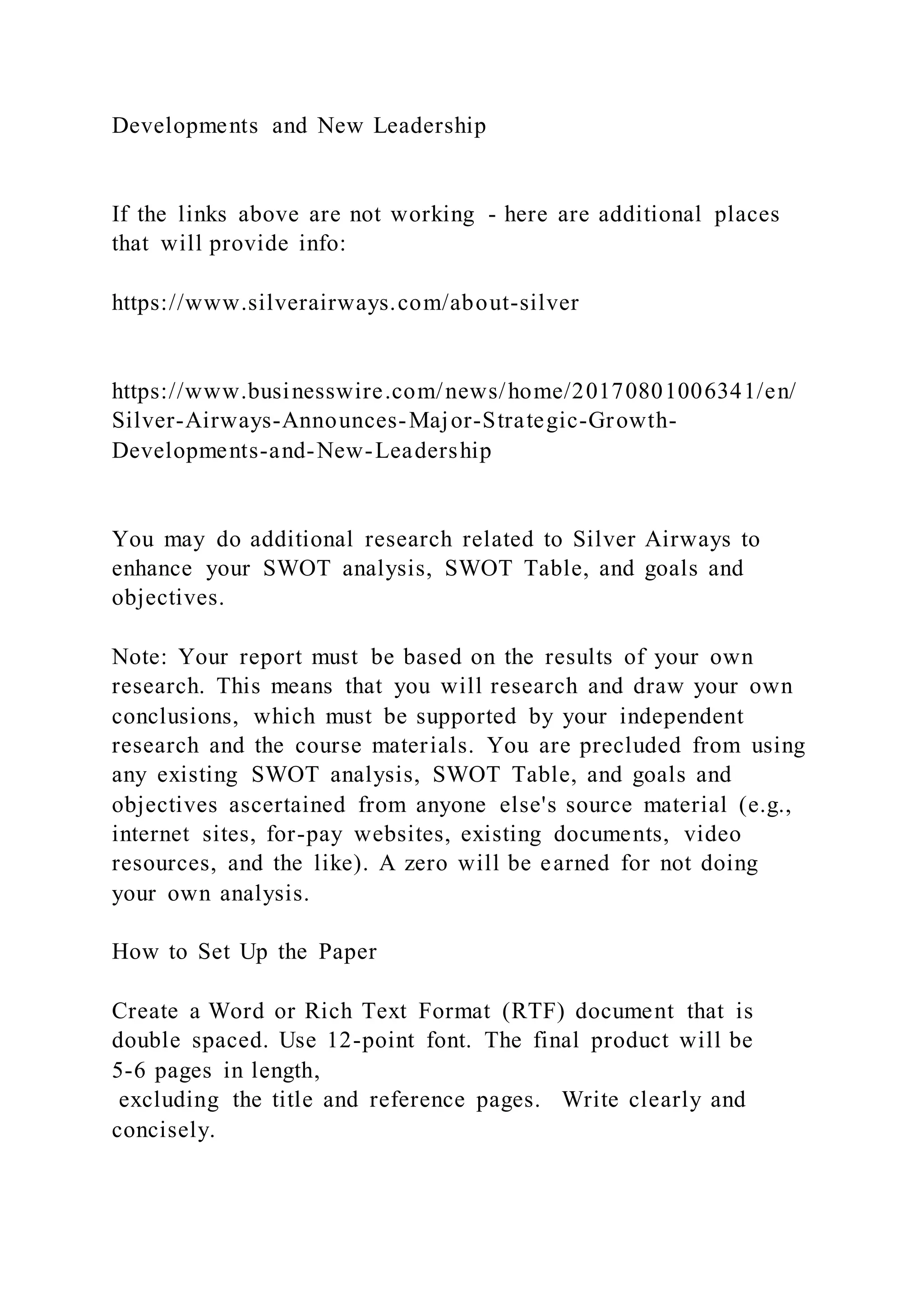 Developments and New Leadership
If the links above are not working - here are additional places
that will provide info:
https://www.silverairways.com/about-silver
https://www.businesswire.com/news/home/20170801006341/en/
Silver-Airways-Announces-Major-Strategic-Growth-
Developments-and-New-Leadership
You may do additional research related to Silver Airways to
enhance your SWOT analysis, SWOT Table, and goals and
objectives.
Note: Your report must be based on the results of your own
research. This means that you will research and draw your own
conclusions, which must be supported by your independent
research and the course materials. You are precluded from using
any existing SWOT analysis, SWOT Table, and goals and
objectives ascertained from anyone else's source material (e.g.,
internet sites, for-pay websites, existing documents, video
resources, and the like). A zero will be earned for not doing
your own analysis.
How to Set Up the Paper
Create a Word or Rich Text Format (RTF) document that is
double spaced. Use 12-point font. The final product will be
5-6 pages in length,
excluding the title and reference pages. Write clearly and
concisely.
 
