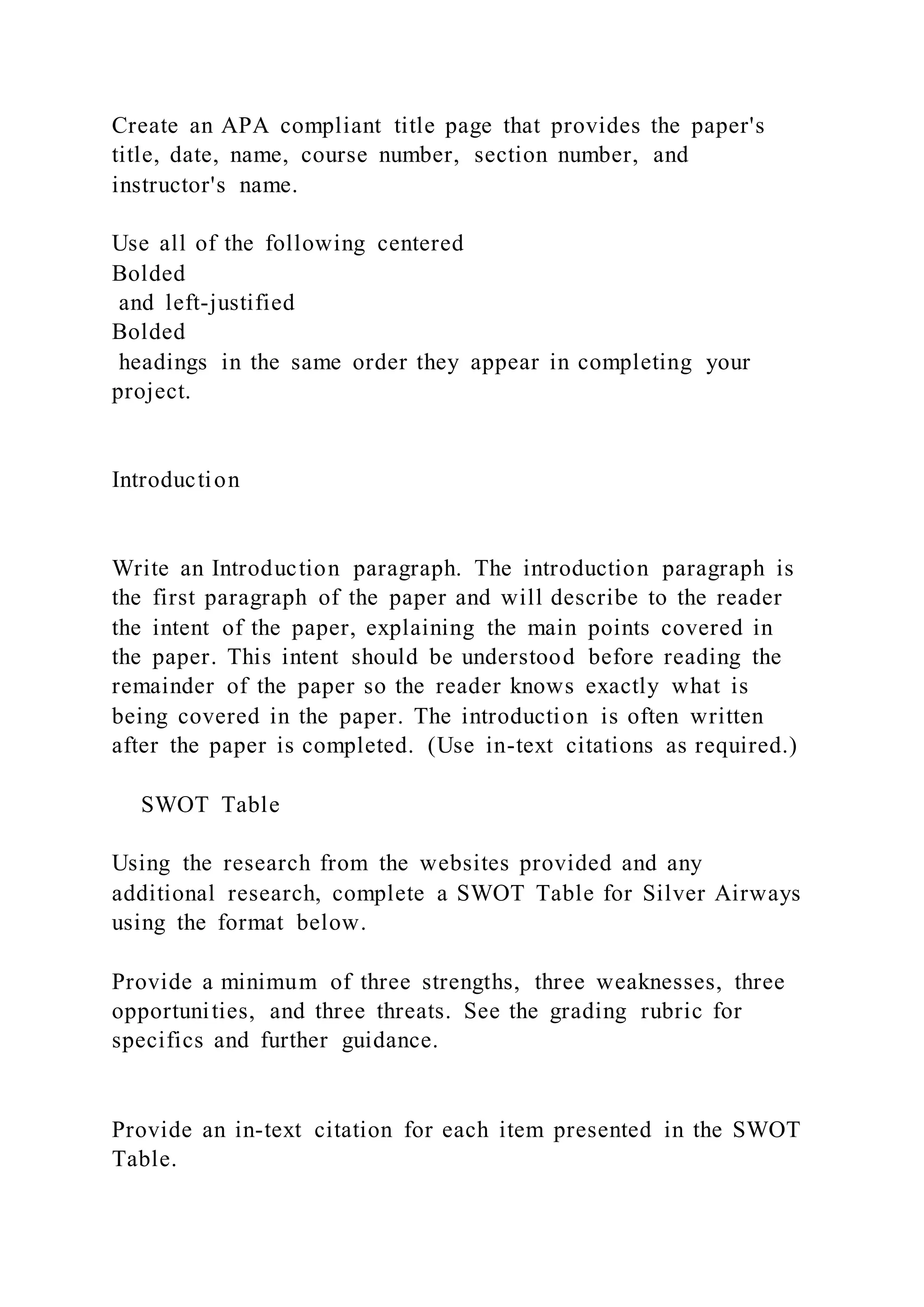 Create an APA compliant title page that provides the paper's
title, date, name, course number, section number, and
instructor's name.
Use all of the following centered
Bolded
and left-justified
Bolded
headings in the same order they appear in completing your
project.
Introduction
Write an Introduction paragraph. The introduction paragraph is
the first paragraph of the paper and will describe to the reader
the intent of the paper, explaining the main points covered in
the paper. This intent should be understood before reading the
remainder of the paper so the reader knows exactly what is
being covered in the paper. The introduction is often written
after the paper is completed. (Use in-text citations as required.)
SWOT Table
Using the research from the websites provided and any
additional research, complete a SWOT Table for Silver Airways
using the format below.
Provide a minimum of three strengths, three weaknesses, three
opportunities, and three threats. See the grading rubric for
specifics and further guidance.
Provide an in-text citation for each item presented in the SWOT
Table.
 