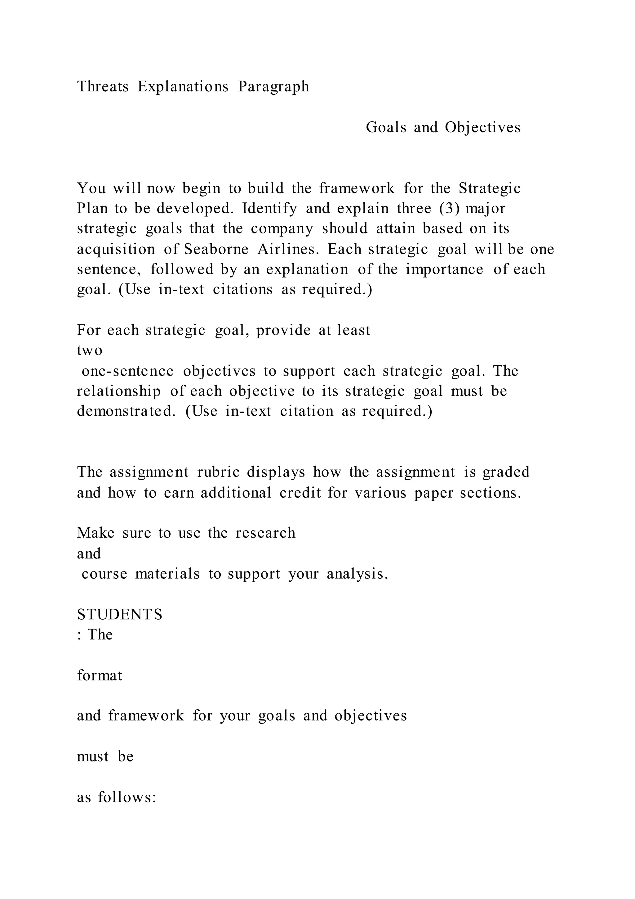 Threats Explanations Paragraph
Goals and Objectives
You will now begin to build the framework for the Strategic
Plan to be developed. Identify and explain three (3) major
strategic goals that the company should attain based on its
acquisition of Seaborne Airlines. Each strategic goal will be one
sentence, followed by an explanation of the importance of each
goal. (Use in-text citations as required.)
For each strategic goal, provide at least
two
one-sentence objectives to support each strategic goal. The
relationship of each objective to its strategic goal must be
demonstrated. (Use in-text citation as required.)
The assignment rubric displays how the assignment is graded
and how to earn additional credit for various paper sections.
Make sure to use the research
and
course materials to support your analysis.
STUDENTS
: The
format
and framework for your goals and objectives
must be
as follows:
 