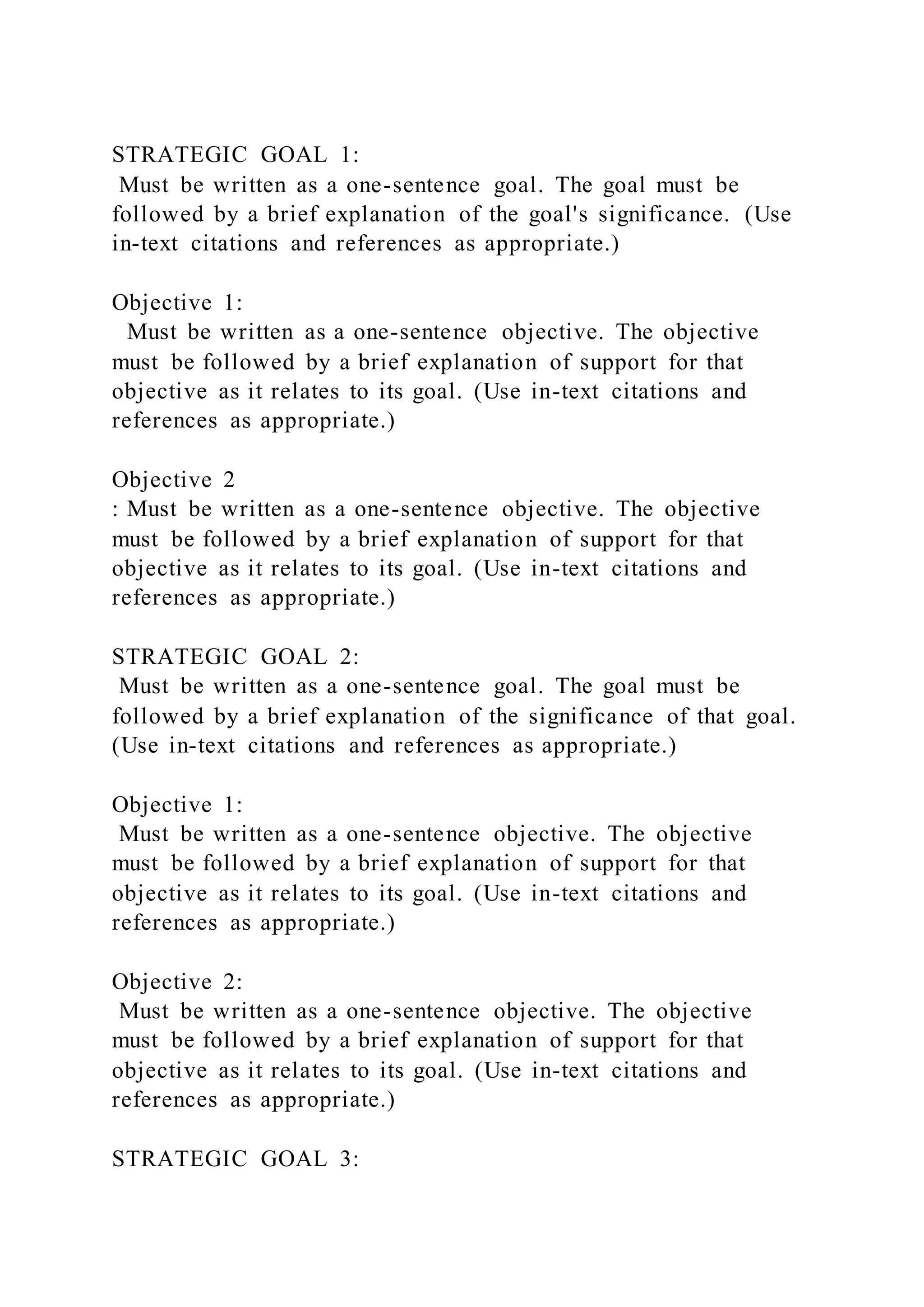 STRATEGIC GOAL 1:
Must be written as a one-sentence goal. The goal must be
followed by a brief explanation of the goal's significance. (Use
in-text citations and references as appropriate.)
Objective 1:
Must be written as a one-sentence objective. The objective
must be followed by a brief explanation of support for that
objective as it relates to its goal. (Use in-text citations and
references as appropriate.)
Objective 2
: Must be written as a one-sentence objective. The objective
must be followed by a brief explanation of support for that
objective as it relates to its goal. (Use in-text citations and
references as appropriate.)
STRATEGIC GOAL 2:
Must be written as a one-sentence goal. The goal must be
followed by a brief explanation of the significance of that goal.
(Use in-text citations and references as appropriate.)
Objective 1:
Must be written as a one-sentence objective. The objective
must be followed by a brief explanation of support for that
objective as it relates to its goal. (Use in-text citations and
references as appropriate.)
Objective 2:
Must be written as a one-sentence objective. The objective
must be followed by a brief explanation of support for that
objective as it relates to its goal. (Use in-text citations and
references as appropriate.)
STRATEGIC GOAL 3:
 