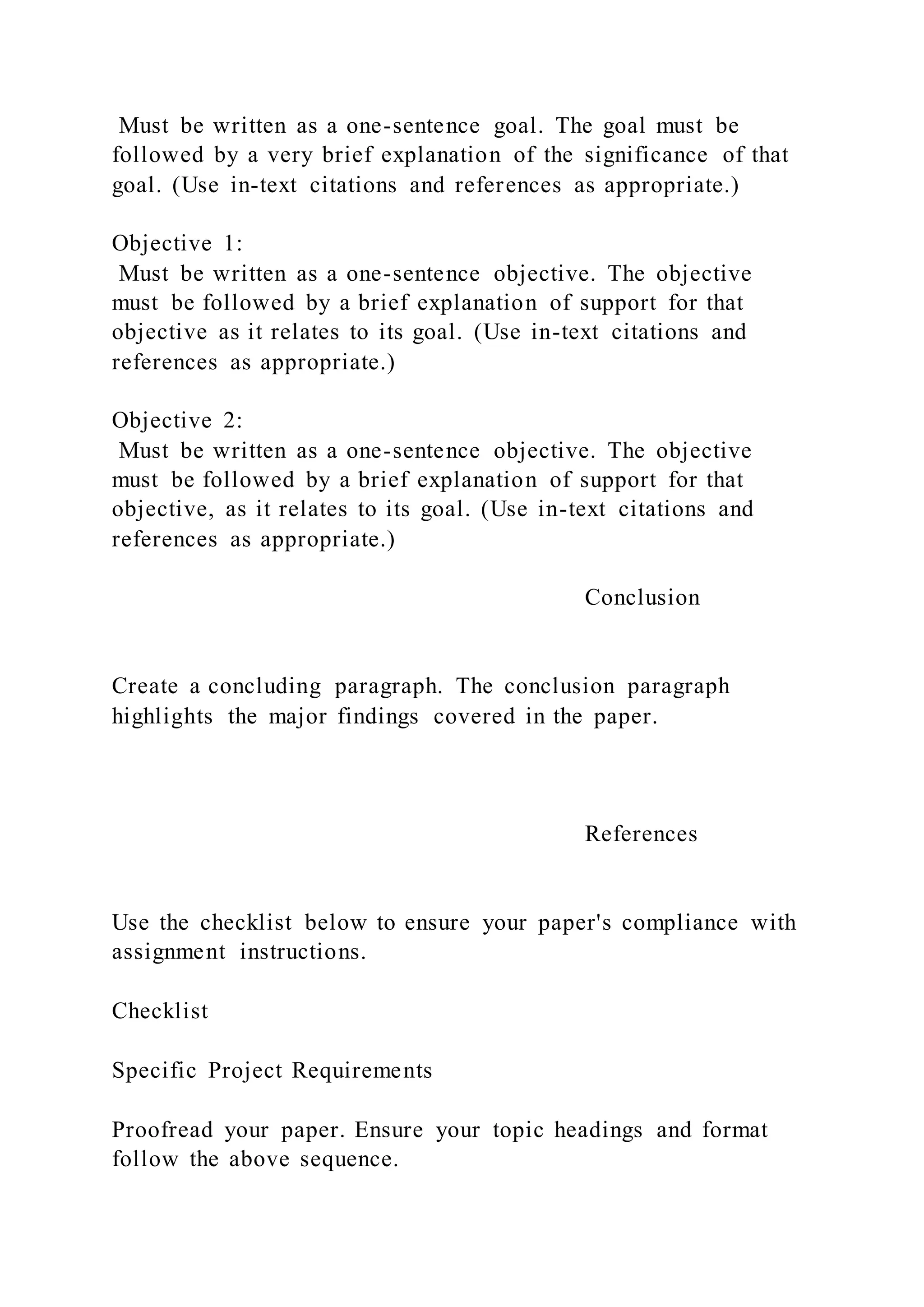 Must be written as a one-sentence goal. The goal must be
followed by a very brief explanation of the significance of that
goal. (Use in-text citations and references as appropriate.)
Objective 1:
Must be written as a one-sentence objective. The objective
must be followed by a brief explanation of support for that
objective as it relates to its goal. (Use in-text citations and
references as appropriate.)
Objective 2:
Must be written as a one-sentence objective. The objective
must be followed by a brief explanation of support for that
objective, as it relates to its goal. (Use in-text citations and
references as appropriate.)
Conclusion
Create a concluding paragraph. The conclusion paragraph
highlights the major findings covered in the paper.
References
Use the checklist below to ensure your paper's compliance with
assignment instructions.
Checklist
Specific Project Requirements
Proofread your paper. Ensure your topic headings and format
follow the above sequence.
 