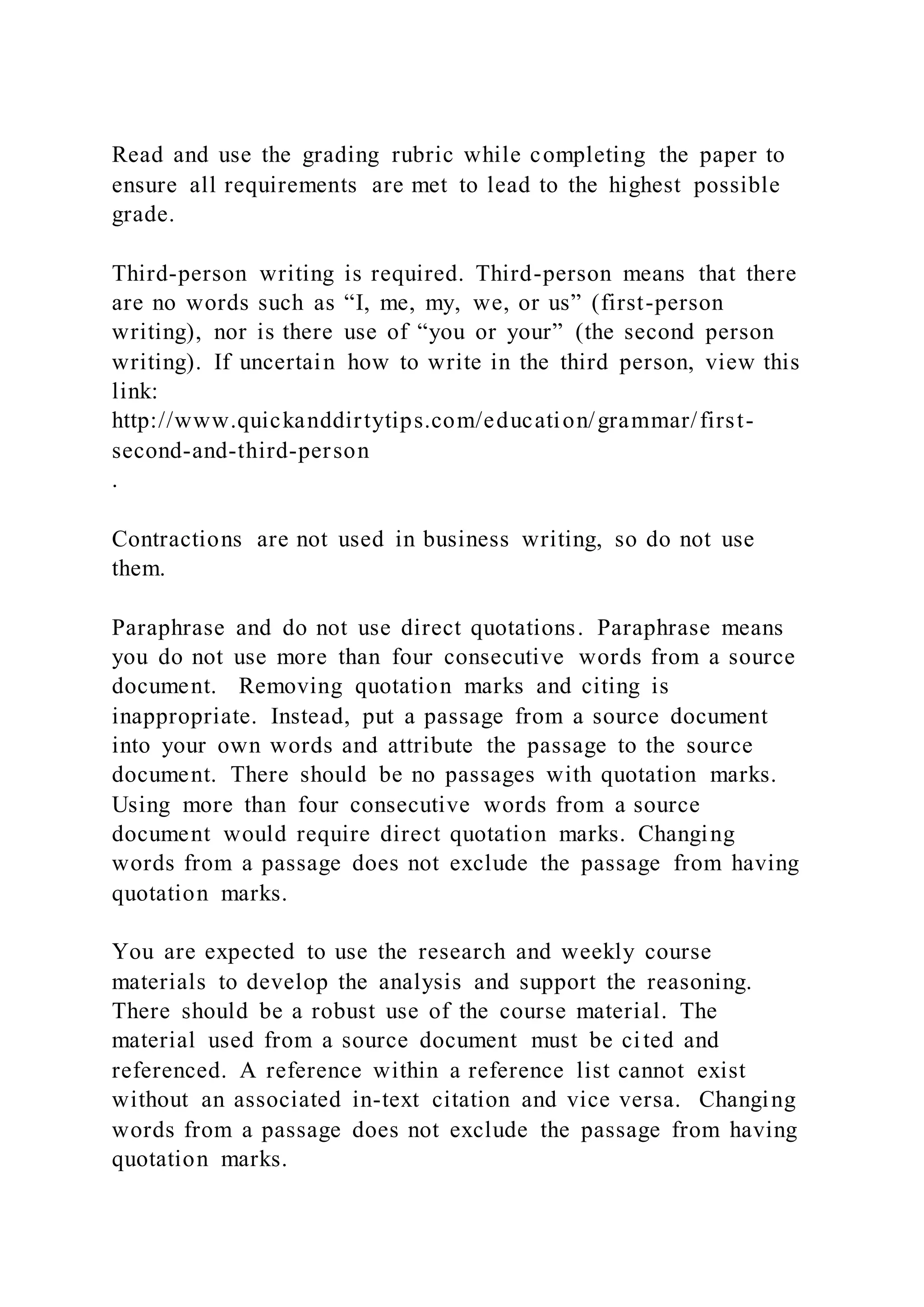 Read and use the grading rubric while completing the paper to
ensure all requirements are met to lead to the highest possible
grade.
Third-person writing is required. Third-person means that there
are no words such as “I, me, my, we, or us” (first-person
writing), nor is there use of “you or your” (the second person
writing). If uncertain how to write in the third person, view this
link:
http://www.quickanddirtytips.com/education/grammar/first-
second-and-third-person
.
Contractions are not used in business writing, so do not use
them.
Paraphrase and do not use direct quotations. Paraphrase means
you do not use more than four consecutive words from a source
document. Removing quotation marks and citing is
inappropriate. Instead, put a passage from a source document
into your own words and attribute the passage to the source
document. There should be no passages with quotation marks.
Using more than four consecutive words from a source
document would require direct quotation marks. Changing
words from a passage does not exclude the passage from having
quotation marks.
You are expected to use the research and weekly course
materials to develop the analysis and support the reasoning.
There should be a robust use of the course material. The
material used from a source document must be cited and
referenced. A reference within a reference list cannot exist
without an associated in-text citation and vice versa. Changing
words from a passage does not exclude the passage from having
quotation marks.
 