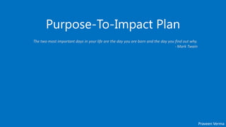 Purpose-To-Impact Plan
Praveen Verma
The two most important days in your life are the day you are born and the day you find out why.
- Mark Twain
 