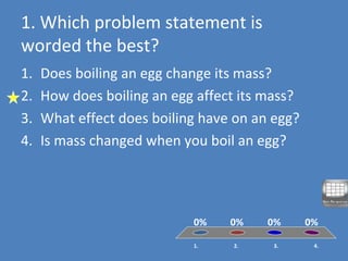 1. Which problem statement is
worded the best?
1. 2. 3. 4.
0% 0%0%0%
1. Does boiling an egg change its mass?
2. How does boiling an egg affect its mass?
3. What effect does boiling have on an egg?
4. Is mass changed when you boil an egg?
 