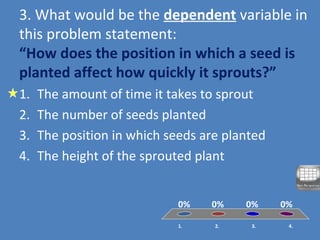 3. What would be the dependent variable in
this problem statement:
“How does the position in which a seed is
planted affect how quickly it sprouts?”
1. 2. 3. 4.
0% 0%0%0%
1. The amount of time it takes to sprout
2. The number of seeds planted
3. The position in which seeds are planted
4. The height of the sprouted plant
 