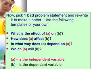 2121
Now, pick 1 bad problem statement and re-write
it to make it better. Use the following
templates or your own:
 What is the effect of (a) on (b)?
 How does (a) affect (b)?
 In what way does (b) depend on (a)?
 Which (a) will (b)?
(a) - is the independent variable
(b) - is the dependent variable
 