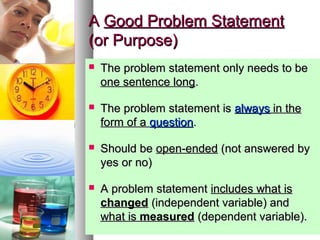 55
AA Good Problem StatementGood Problem Statement
(or Purpose)(or Purpose)
 The problem statement only needs to beThe problem statement only needs to be
one sentence longone sentence long..
 The problem statement isThe problem statement is alwaysalways in thein the
form of aform of a questionquestion..
 Should beShould be open-endedopen-ended (not answered by(not answered by
yes or no)yes or no)
 A problem statementA problem statement includes what isincludes what is
changedchanged (independent variable) and(independent variable) and
what iswhat is measuredmeasured (dependent variable).(dependent variable).
 
