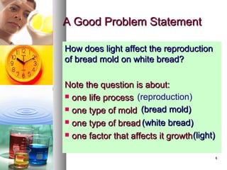 66
A Good Problem StatementA Good Problem Statement
How does light affect the reproductionHow does light affect the reproduction
of bread mold on white bread?of bread mold on white bread?
Note the question is about:Note the question is about:
 one life processone life process
 one type of moldone type of mold
 one type of breadone type of bread
 one factor that affects it growthone factor that affects it growth
(reproduction)
(bread mold)(bread mold)
(white bread)(white bread)
(light)(light)
 
