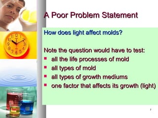 77
A Poor Problem StatementA Poor Problem Statement
How does light affect molds?How does light affect molds?
Note the question would have to test:Note the question would have to test:
 all the life processes of moldall the life processes of mold
 all types of moldall types of mold
 all types of growth mediumsall types of growth mediums
 one factor that affects its growth (light)one factor that affects its growth (light)
 