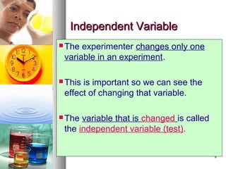 99
Independent VariableIndependent Variable
 The experimenter changes only one
variable in an experiment.
 This is important so we can see the
effect of changing that variable.
 The variable that is changed is called
the independent variable (test).
 