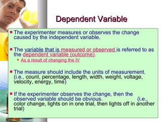 1010
Dependent VariableDependent Variable
 The experimenter measures or observes the change
caused by the independent variable.
 The variable that is measured or observed is referred to as
the dependent variable (outcome).
 As a result of changing the IV
 The measure should include the units of measurement.
(i.e., count, percentage, length, width, weight, voltage,
velocity, energy, time)
 If the experimenter observes the change, then the
observed variable should be obvious. (i.e.,
color change, lights on in one trial, then lights off in another
trial)
 