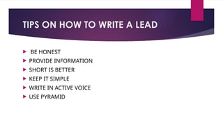 TIPS ON HOW TO WRITE A LEAD
 BE HONEST
 PROVIDE INFORMATION
 SHORT IS BETTER
 KEEP IT SIMPLE
 WRITE IN ACTIVE VOICE
 USE PYRAMID
 