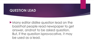 QUESTION LEAD
 Many editor dislike question lead on the
basisthat people read newspaper to get
answer, andnot to be asked question.
But, if the question isprovocative, it may
be used as a lead.
 