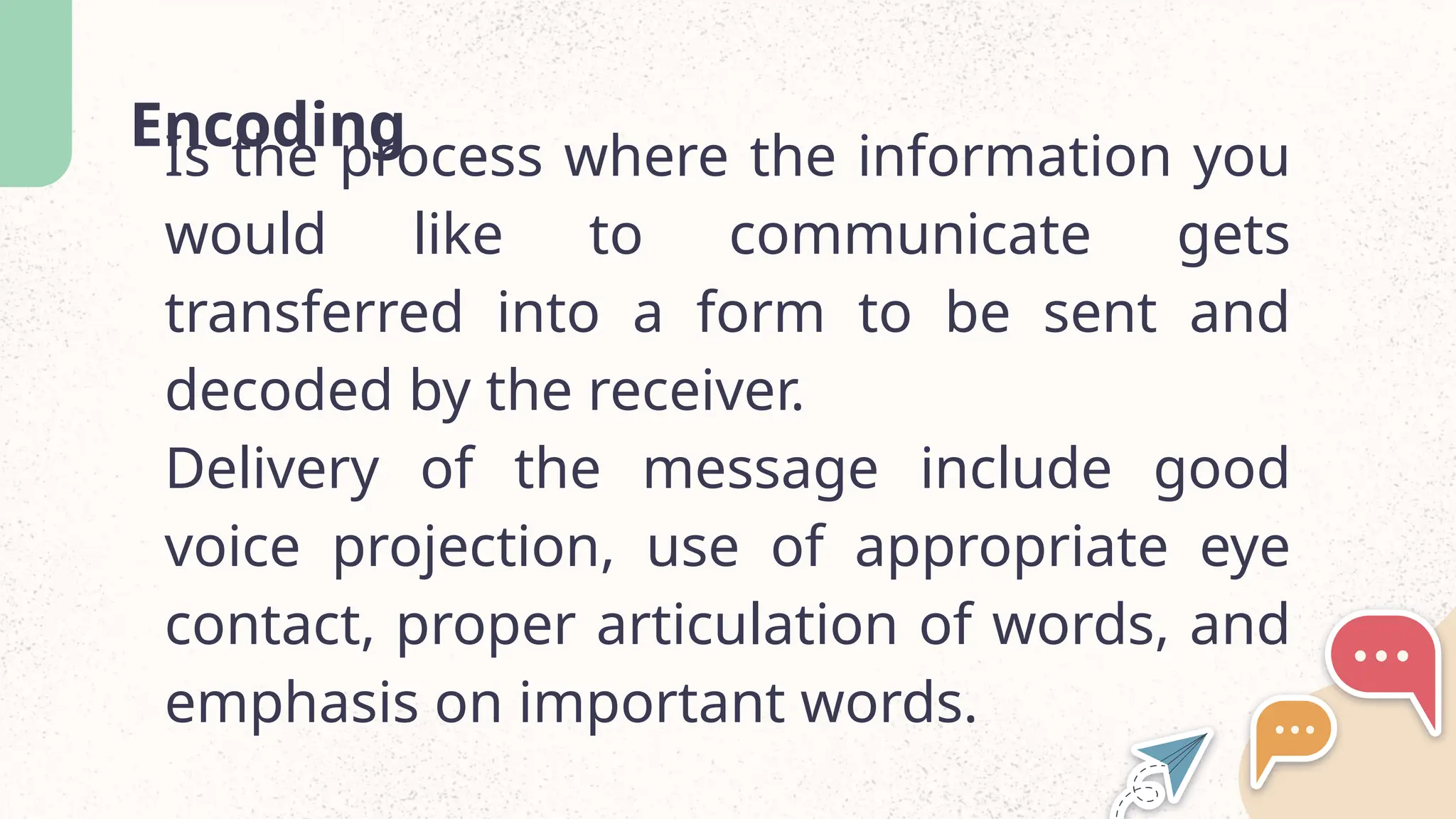 Encoding
Is the process where the information you
would like to communicate gets
transferred into a form to be sent and
decoded by the receiver.
Delivery of the message include good
voice projection, use of appropriate eye
contact, proper articulation of words, and
emphasis on important words.
 