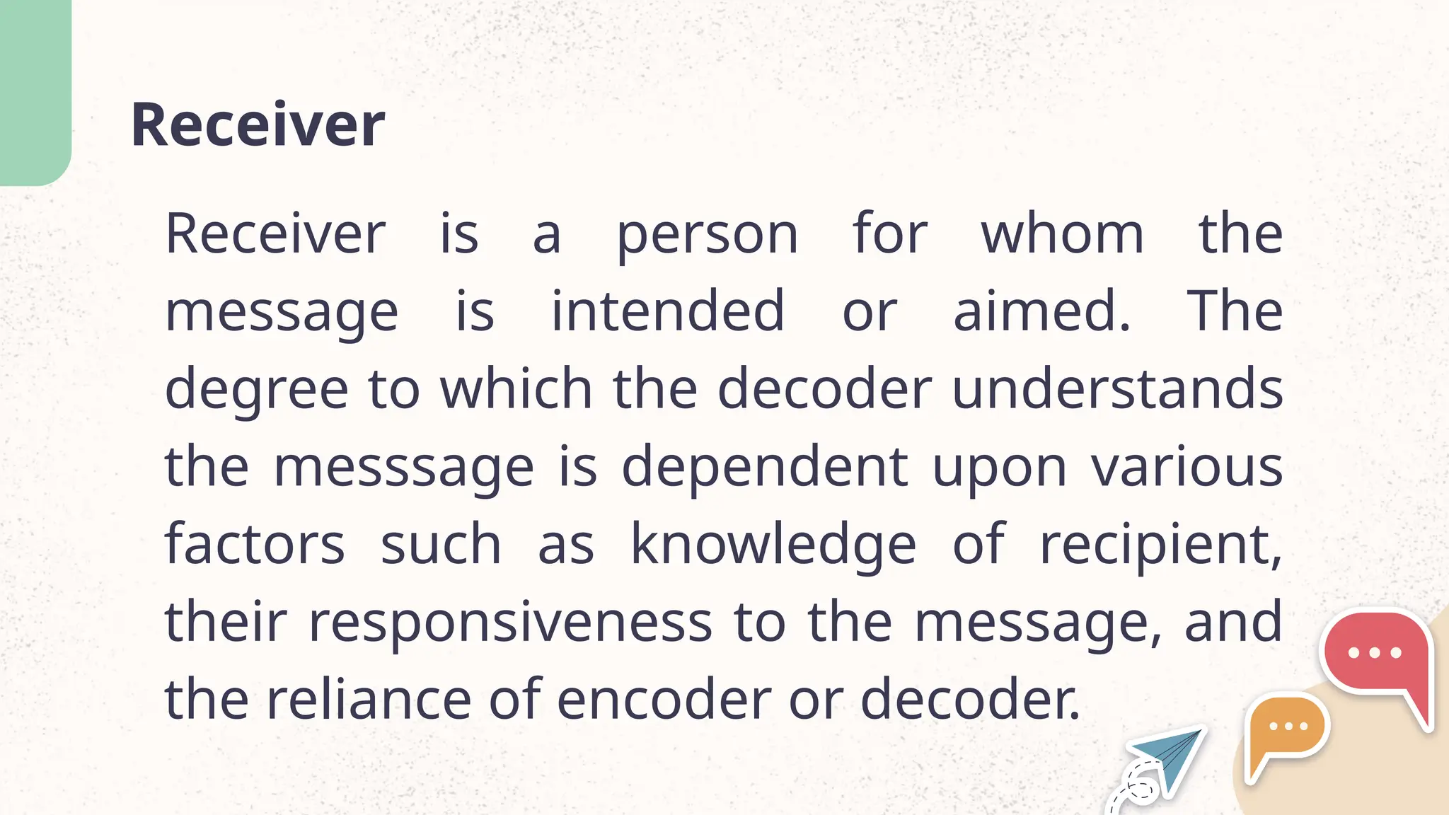 Receiver
Receiver is a person for whom the
message is intended or aimed. The
degree to which the decoder understands
the messsage is dependent upon various
factors such as knowledge of recipient,
their responsiveness to the message, and
the reliance of encoder or decoder.
 