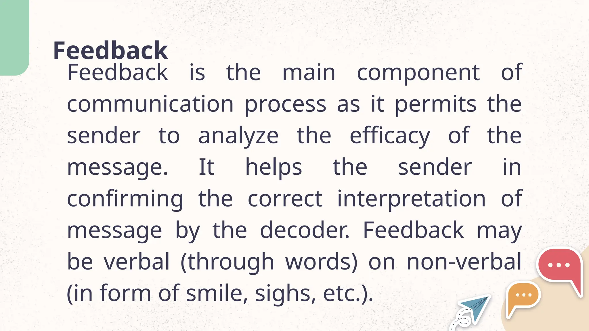 Feedback
Feedback is the main component of
communication process as it permits the
sender to analyze the efficacy of the
message. It helps the sender in
confirming the correct interpretation of
message by the decoder. Feedback may
be verbal (through words) on non-verbal
(in form of smile, sighs, etc.).
 