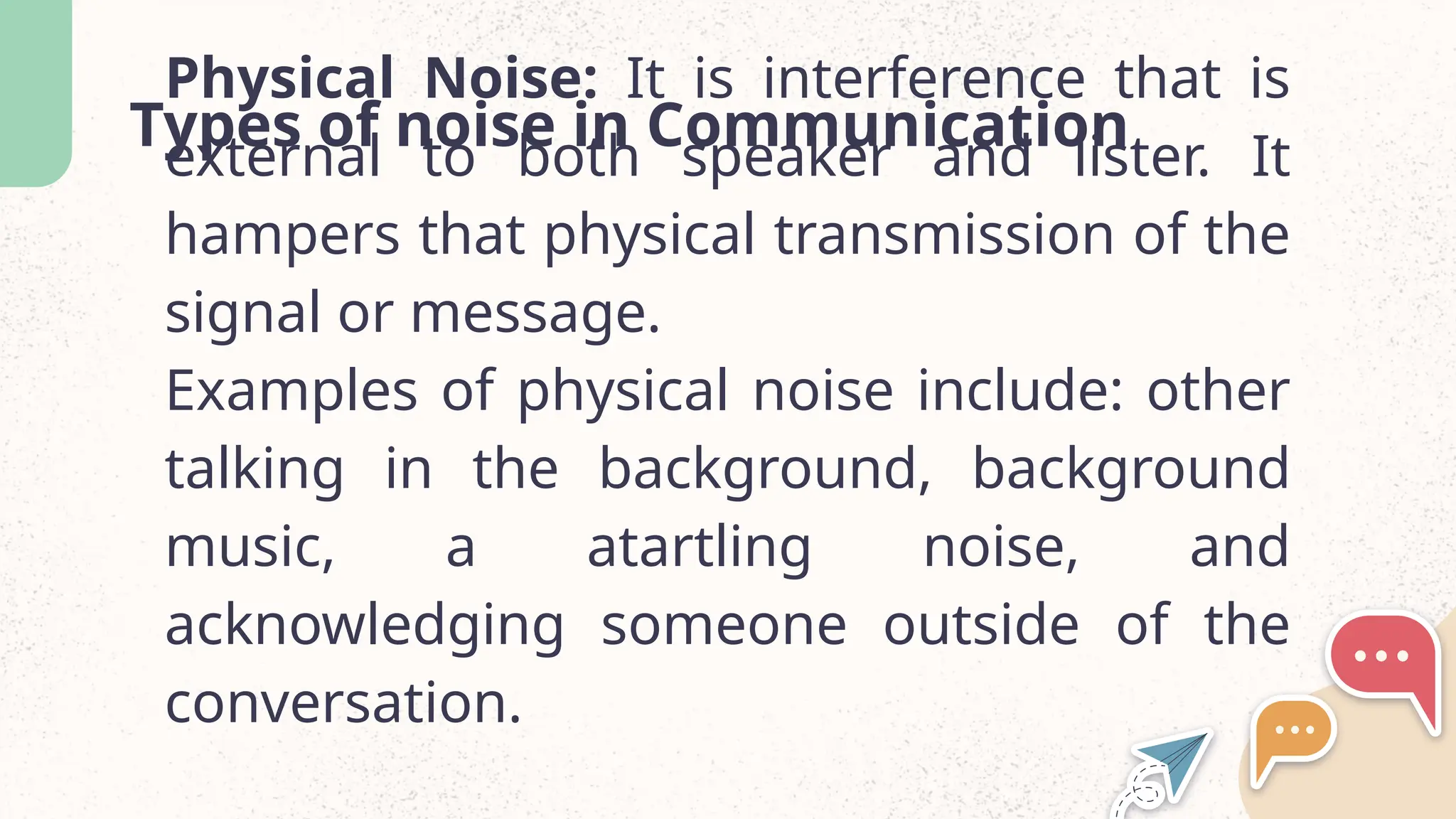 Types of noise in Communication
Physical Noise: It is interference that is
external to both speaker and lister. It
hampers that physical transmission of the
signal or message.
Examples of physical noise include: other
talking in the background, background
music, a atartling noise, and
acknowledging someone outside of the
conversation.
 