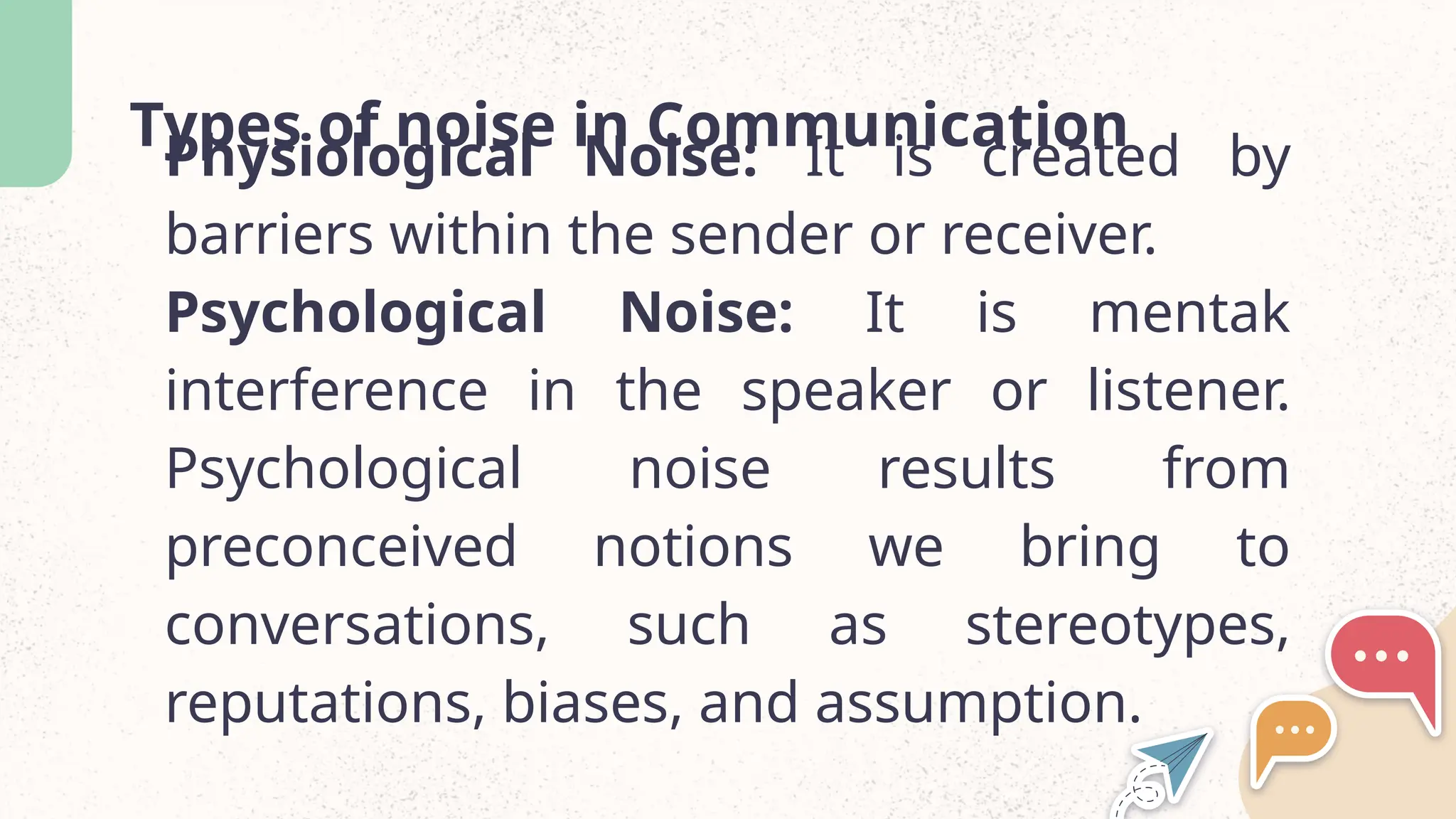 Types of noise in Communication
Physiological Noise: It is created by
barriers within the sender or receiver.
Psychological Noise: It is mentak
interference in the speaker or listener.
Psychological noise results from
preconceived notions we bring to
conversations, such as stereotypes,
reputations, biases, and assumption.
 