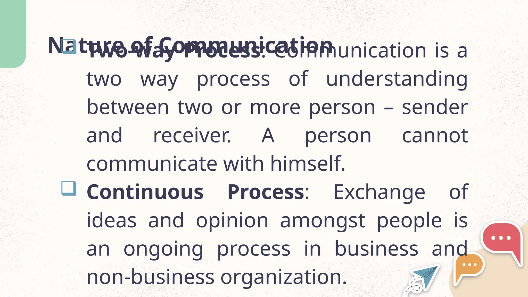 Nature of Communication
 Two-way Process: Communication is a
two way process of understanding
between two or more person – sender
and receiver. A person cannot
communicate with himself.
 Continuous Process: Exchange of
ideas and opinion amongst people is
an ongoing process in business and
non-business organization.
 