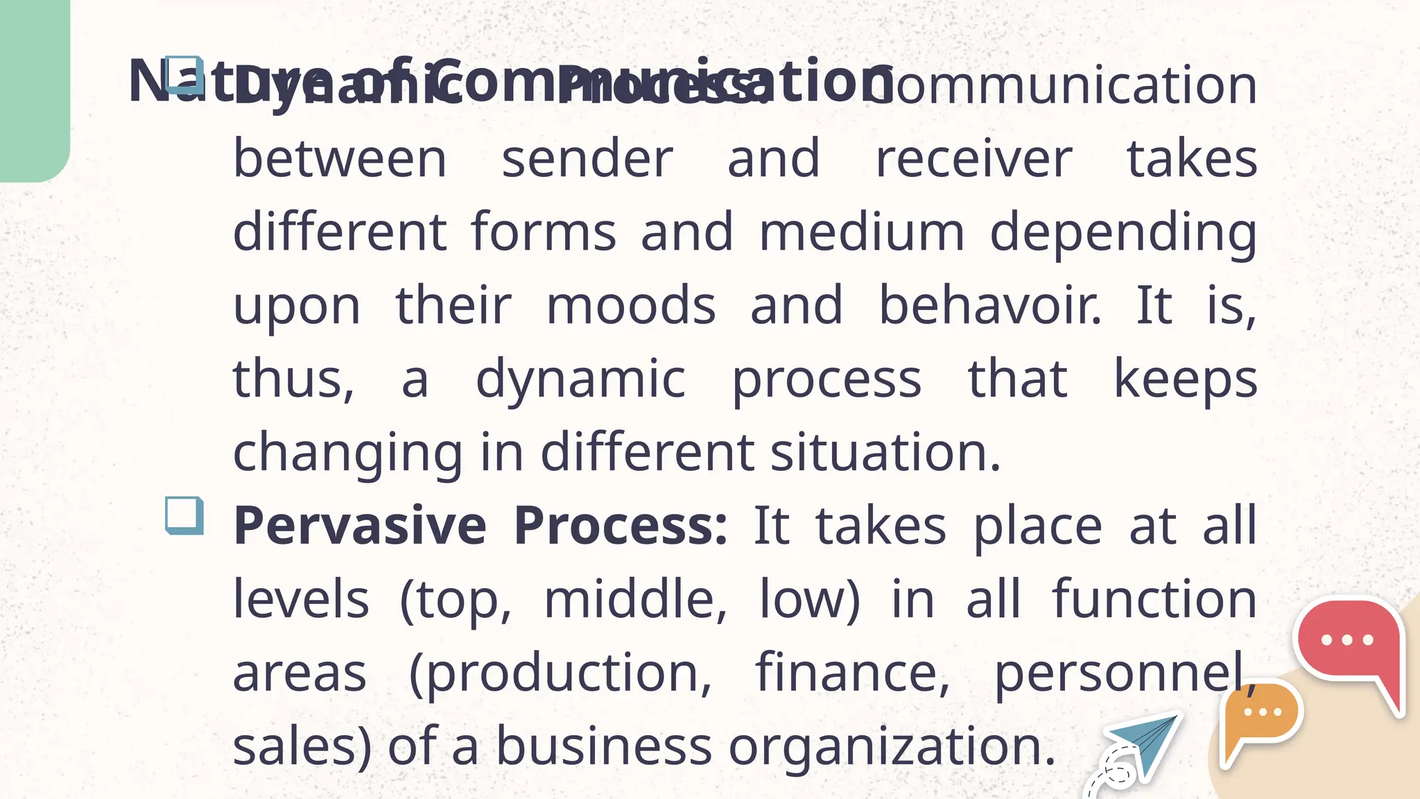 Nature of Communication
 Dynamic Process: Communication
between sender and receiver takes
different forms and medium depending
upon their moods and behavoir. It is,
thus, a dynamic process that keeps
changing in different situation.
 Pervasive Process: It takes place at all
levels (top, middle, low) in all function
areas (production, finance, personnel,
sales) of a business organization.
 