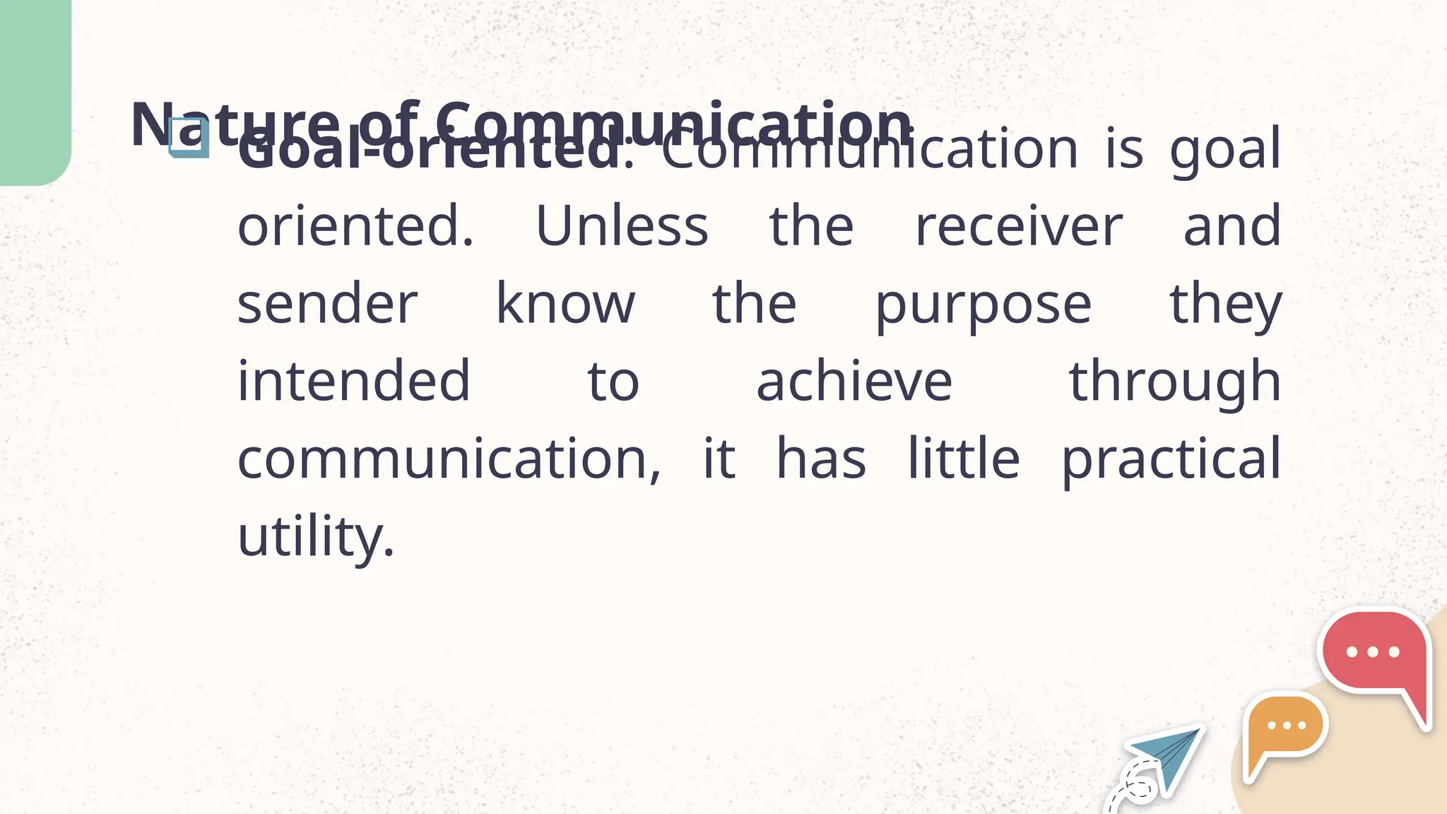 Nature of Communication
 Goal-oriented: Communication is goal
oriented. Unless the receiver and
sender know the purpose they
intended to achieve through
communication, it has little practical
utility.
 
