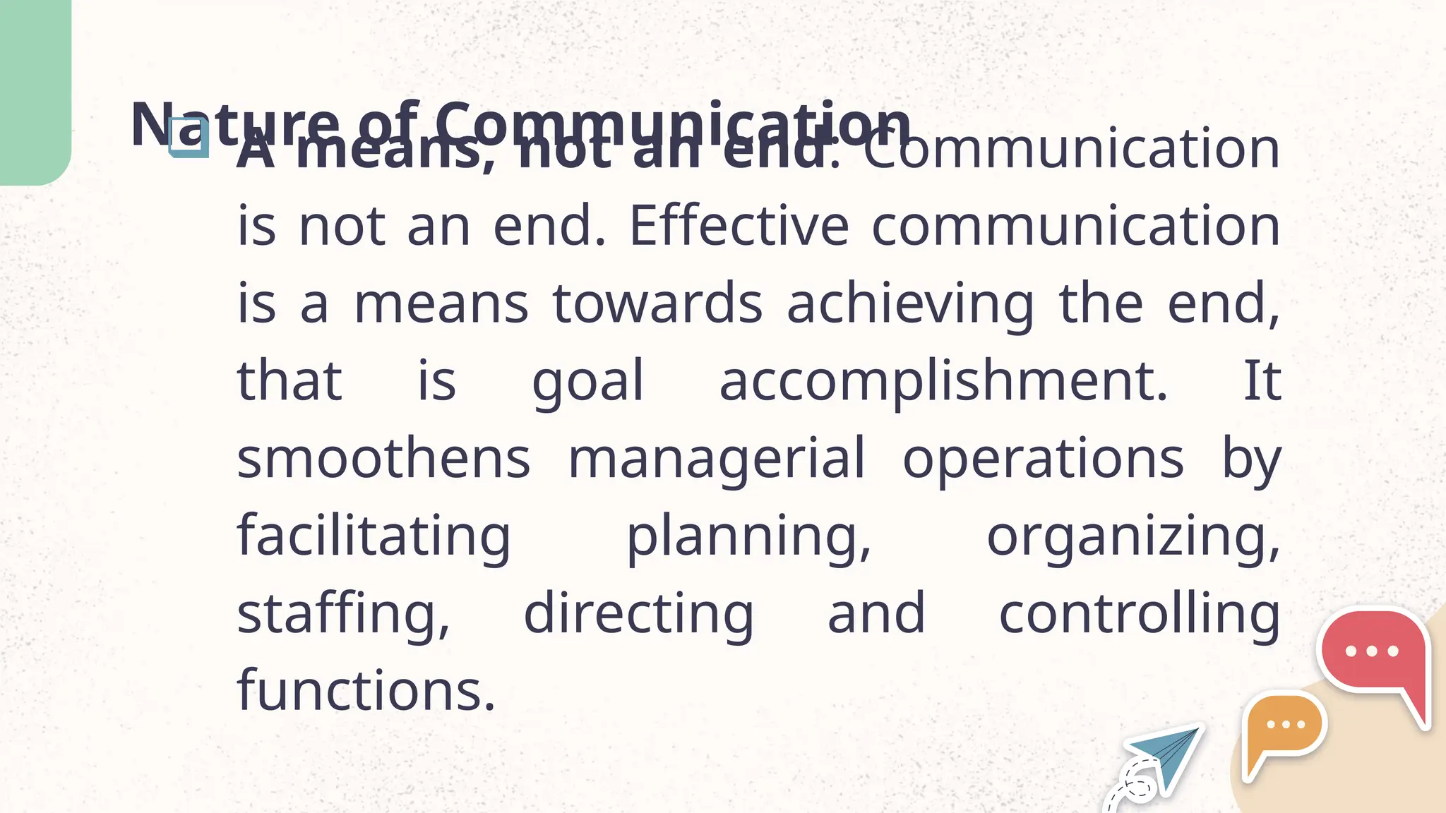 Nature of Communication
 A means, not an end: Communication
is not an end. Effective communication
is a means towards achieving the end,
that is goal accomplishment. It
smoothens managerial operations by
facilitating planning, organizing,
staffing, directing and controlling
functions.
 