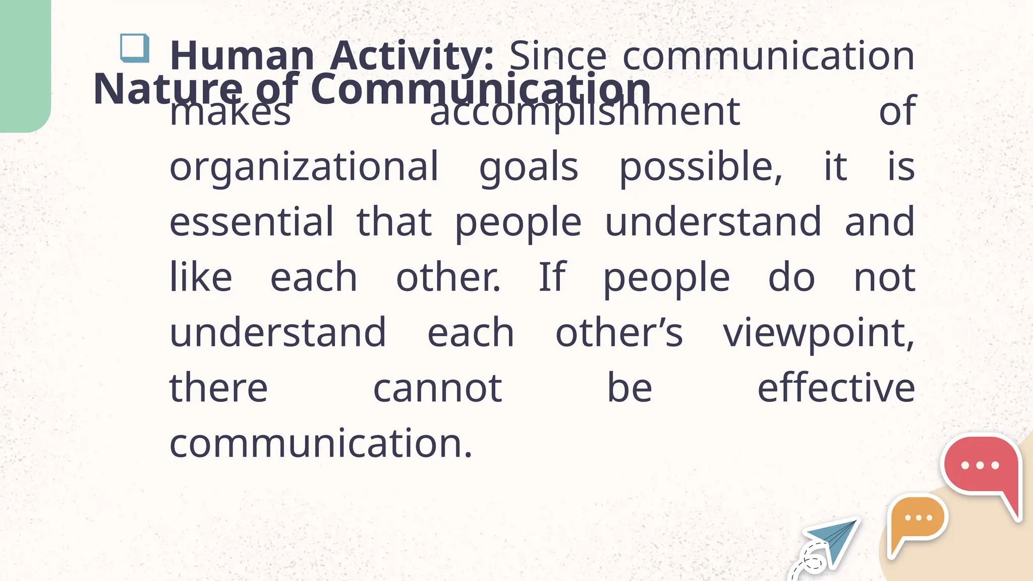 Nature of Communication
 Human Activity: Since communication
makes accomplishment of
organizational goals possible, it is
essential that people understand and
like each other. If people do not
understand each other’s viewpoint,
there cannot be effective
communication.
 