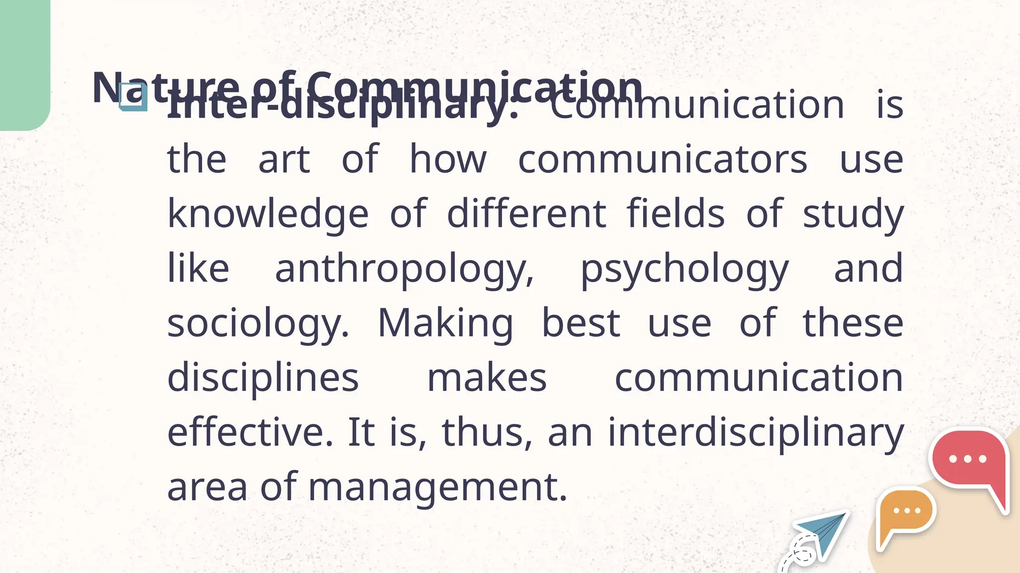 Nature of Communication
 Inter-disciplinary: Communication is
the art of how communicators use
knowledge of different fields of study
like anthropology, psychology and
sociology. Making best use of these
disciplines makes communication
effective. It is, thus, an interdisciplinary
area of management.
 