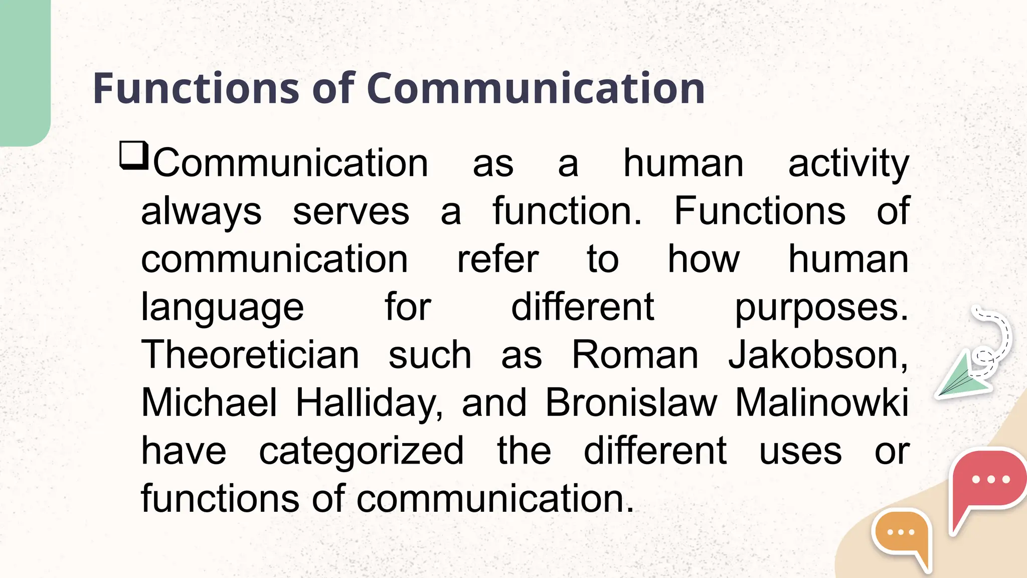 Functions of Communication
Communication as a human activity
always serves a function. Functions of
communication refer to how human
language for different purposes.
Theoretician such as Roman Jakobson,
Michael Halliday, and Bronislaw Malinowki
have categorized the different uses or
functions of communication.
 