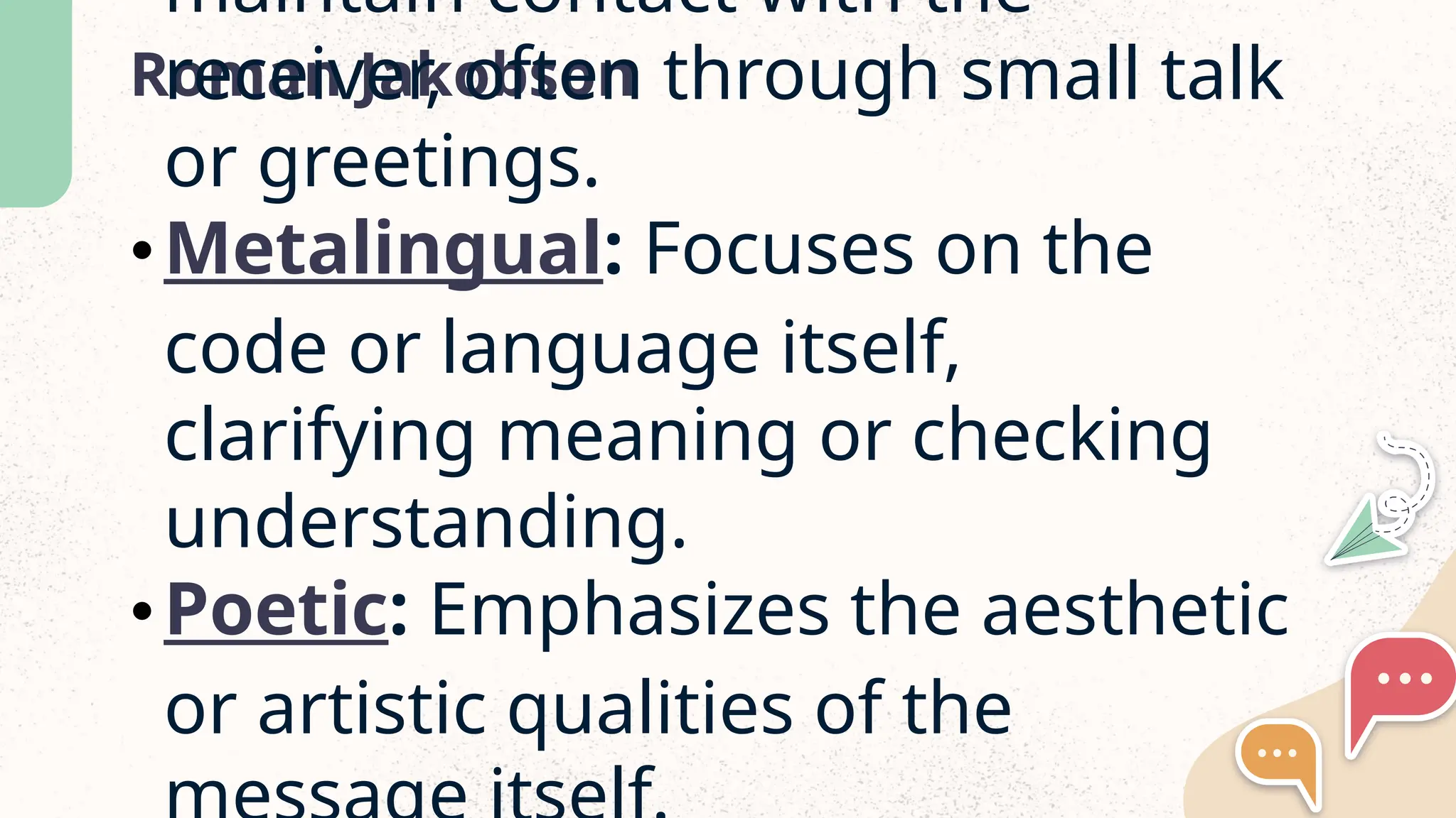Roman Jakobson
maintain contact with the
receiver, often through small talk
or greetings.
•Metalingual: Focuses on the
code or language itself,
clarifying meaning or checking
understanding.
•Poetic: Emphasizes the aesthetic
or artistic qualities of the
 